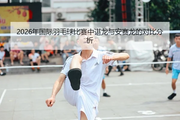 2026年国际羽毛球比赛中谌龙与安赛龙的对比分析