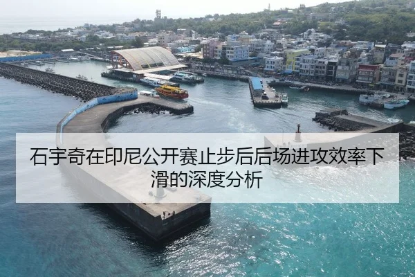 石宇奇在印尼公开赛止步后后场进攻效率下滑的深度分析