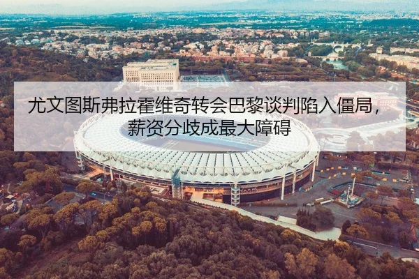 尤文图斯弗拉霍维奇转会巴黎谈判陷入僵局，薪资分歧成最大障碍