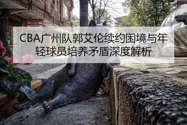CBA广州队郭艾伦续约困境与年轻球员培养矛盾深度解析