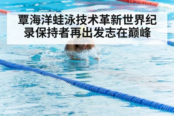 覃海洋蛙泳技术革新世界纪录保持者再出发志在巅峰