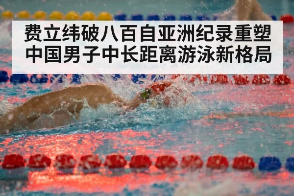 费立纬破八百自亚洲纪录重塑中国男子中长距离游泳新格局